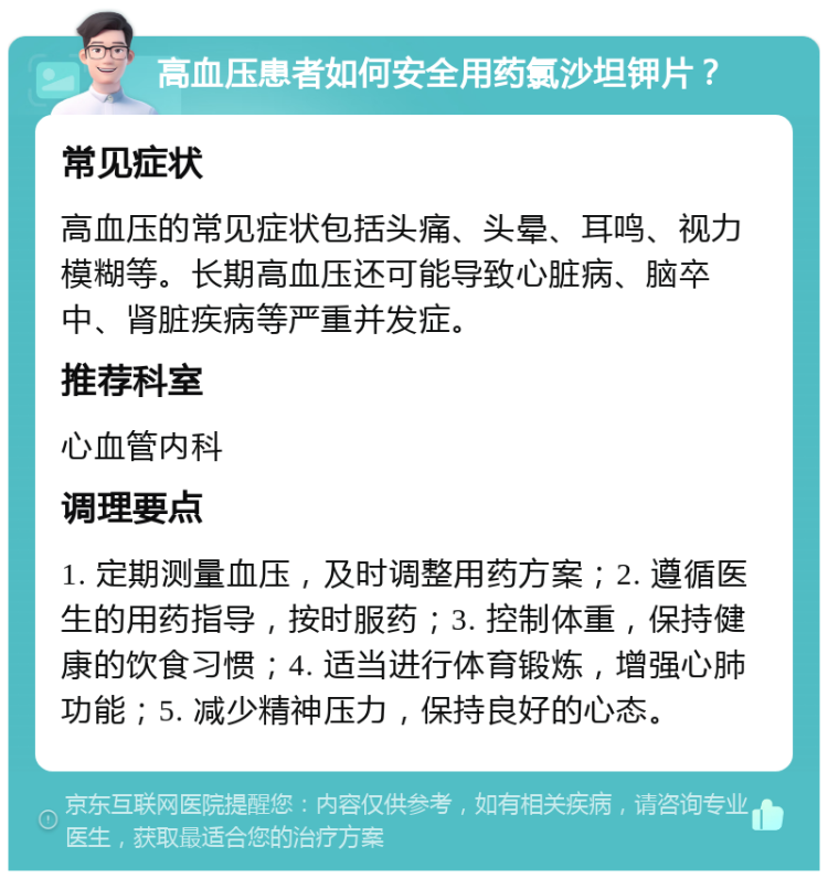 高血压患者如何安全用药氯沙坦钾片？ 常见症状 高血压的常见症状包括头痛、头晕、耳鸣、视力模糊等。长期高血压还可能导致心脏病、脑卒中、肾脏疾病等严重并发症。 推荐科室 心血管内科 调理要点 1. 定期测量血压，及时调整用药方案；2. 遵循医生的用药指导，按时服药；3. 控制体重，保持健康的饮食习惯；4. 适当进行体育锻炼，增强心肺功能；5. 减少精神压力，保持良好的心态。