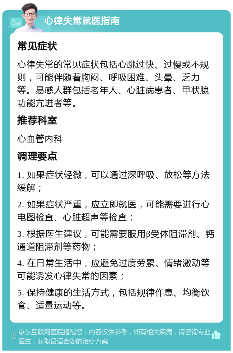 心律失常就医指南 常见症状 心律失常的常见症状包括心跳过快、过慢或不规则，可能伴随着胸闷、呼吸困难、头晕、乏力等。易感人群包括老年人、心脏病患者、甲状腺功能亢进者等。 推荐科室 心血管内科 调理要点 1. 如果症状轻微，可以通过深呼吸、放松等方法缓解； 2. 如果症状严重，应立即就医，可能需要进行心电图检查、心脏超声等检查； 3. 根据医生建议，可能需要服用β受体阻滞剂、钙通道阻滞剂等药物； 4. 在日常生活中，应避免过度劳累、情绪激动等可能诱发心律失常的因素； 5. 保持健康的生活方式，包括规律作息、均衡饮食、适量运动等。