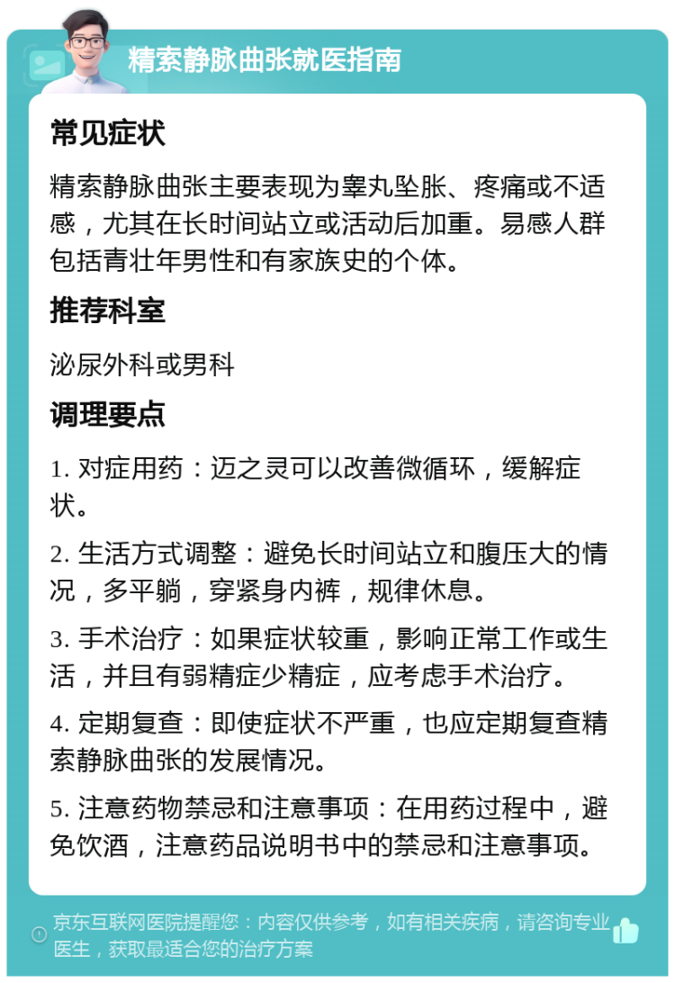 精索静脉曲张就医指南 常见症状 精索静脉曲张主要表现为睾丸坠胀、疼痛或不适感，尤其在长时间站立或活动后加重。易感人群包括青壮年男性和有家族史的个体。 推荐科室 泌尿外科或男科 调理要点 1. 对症用药：迈之灵可以改善微循环，缓解症状。 2. 生活方式调整：避免长时间站立和腹压大的情况，多平躺，穿紧身内裤，规律休息。 3. 手术治疗：如果症状较重，影响正常工作或生活，并且有弱精症少精症，应考虑手术治疗。 4. 定期复查：即使症状不严重，也应定期复查精索静脉曲张的发展情况。 5. 注意药物禁忌和注意事项：在用药过程中，避免饮酒，注意药品说明书中的禁忌和注意事项。