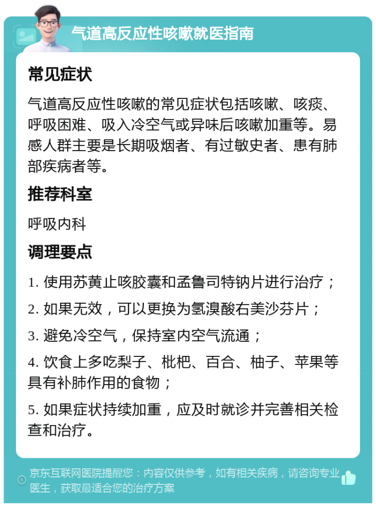 气道高反应性咳嗽就医指南 常见症状 气道高反应性咳嗽的常见症状包括咳嗽、咳痰、呼吸困难、吸入冷空气或异味后咳嗽加重等。易感人群主要是长期吸烟者、有过敏史者、患有肺部疾病者等。 推荐科室 呼吸内科 调理要点 1. 使用苏黄止咳胶囊和孟鲁司特钠片进行治疗； 2. 如果无效，可以更换为氢溴酸右美沙芬片； 3. 避免冷空气，保持室内空气流通； 4. 饮食上多吃梨子、枇杷、百合、柚子、苹果等具有补肺作用的食物； 5. 如果症状持续加重，应及时就诊并完善相关检查和治疗。