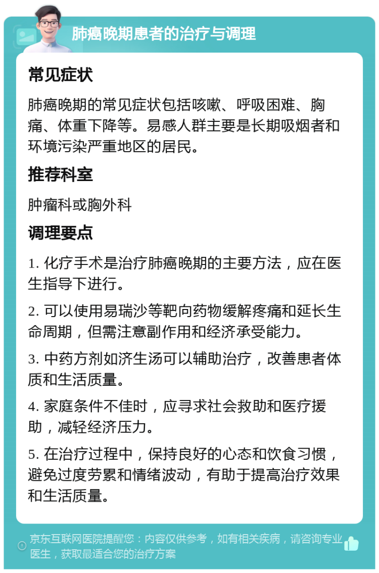 肺癌晚期患者的治疗与调理 常见症状 肺癌晚期的常见症状包括咳嗽、呼吸困难、胸痛、体重下降等。易感人群主要是长期吸烟者和环境污染严重地区的居民。 推荐科室 肿瘤科或胸外科 调理要点 1. 化疗手术是治疗肺癌晚期的主要方法，应在医生指导下进行。 2. 可以使用易瑞沙等靶向药物缓解疼痛和延长生命周期，但需注意副作用和经济承受能力。 3. 中药方剂如济生汤可以辅助治疗，改善患者体质和生活质量。 4. 家庭条件不佳时，应寻求社会救助和医疗援助，减轻经济压力。 5. 在治疗过程中，保持良好的心态和饮食习惯，避免过度劳累和情绪波动，有助于提高治疗效果和生活质量。