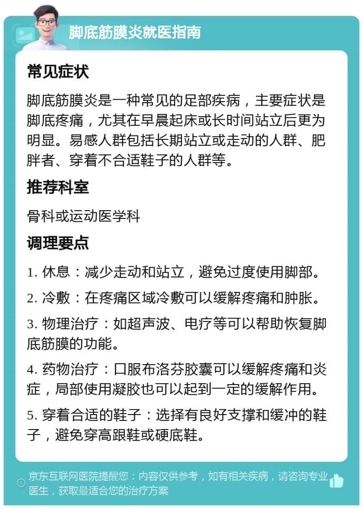 脚底筋膜炎就医指南 常见症状 脚底筋膜炎是一种常见的足部疾病，主要症状是脚底疼痛，尤其在早晨起床或长时间站立后更为明显。易感人群包括长期站立或走动的人群、肥胖者、穿着不合适鞋子的人群等。 推荐科室 骨科或运动医学科 调理要点 1. 休息：减少走动和站立，避免过度使用脚部。 2. 冷敷：在疼痛区域冷敷可以缓解疼痛和肿胀。 3. 物理治疗：如超声波、电疗等可以帮助恢复脚底筋膜的功能。 4. 药物治疗：口服布洛芬胶囊可以缓解疼痛和炎症，局部使用凝胶也可以起到一定的缓解作用。 5. 穿着合适的鞋子：选择有良好支撑和缓冲的鞋子，避免穿高跟鞋或硬底鞋。