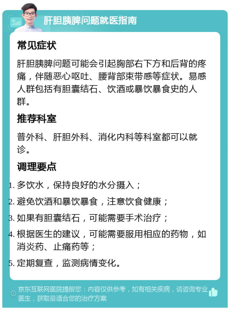 肝胆胰脾问题就医指南 常见症状 肝胆胰脾问题可能会引起胸部右下方和后背的疼痛，伴随恶心呕吐、腰背部束带感等症状。易感人群包括有胆囊结石、饮酒或暴饮暴食史的人群。 推荐科室 普外科、肝胆外科、消化内科等科室都可以就诊。 调理要点 多饮水，保持良好的水分摄入； 避免饮酒和暴饮暴食，注意饮食健康； 如果有胆囊结石，可能需要手术治疗； 根据医生的建议，可能需要服用相应的药物，如消炎药、止痛药等； 定期复查，监测病情变化。