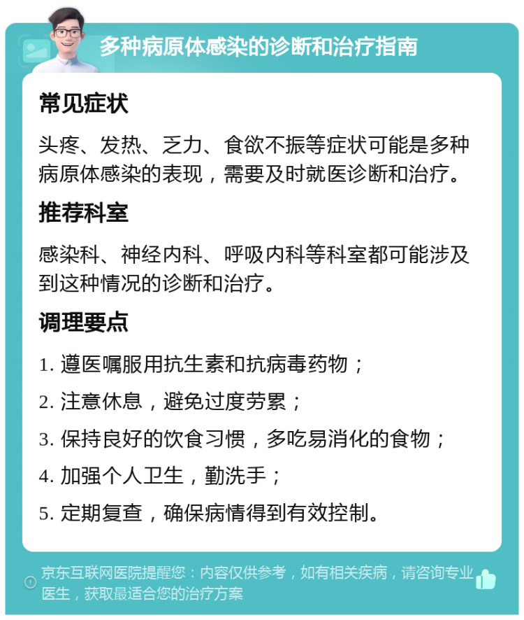 多种病原体感染的诊断和治疗指南 常见症状 头疼、发热、乏力、食欲不振等症状可能是多种病原体感染的表现，需要及时就医诊断和治疗。 推荐科室 感染科、神经内科、呼吸内科等科室都可能涉及到这种情况的诊断和治疗。 调理要点 1. 遵医嘱服用抗生素和抗病毒药物； 2. 注意休息，避免过度劳累； 3. 保持良好的饮食习惯，多吃易消化的食物； 4. 加强个人卫生，勤洗手； 5. 定期复查，确保病情得到有效控制。