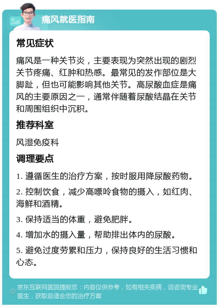 痛风就医指南 常见症状 痛风是一种关节炎，主要表现为突然出现的剧烈关节疼痛、红肿和热感。最常见的发作部位是大脚趾，但也可能影响其他关节。高尿酸血症是痛风的主要原因之一，通常伴随着尿酸结晶在关节和周围组织中沉积。 推荐科室 风湿免疫科 调理要点 1. 遵循医生的治疗方案，按时服用降尿酸药物。 2. 控制饮食，减少高嘌呤食物的摄入，如红肉、海鲜和酒精。 3. 保持适当的体重，避免肥胖。 4. 增加水的摄入量，帮助排出体内的尿酸。 5. 避免过度劳累和压力，保持良好的生活习惯和心态。