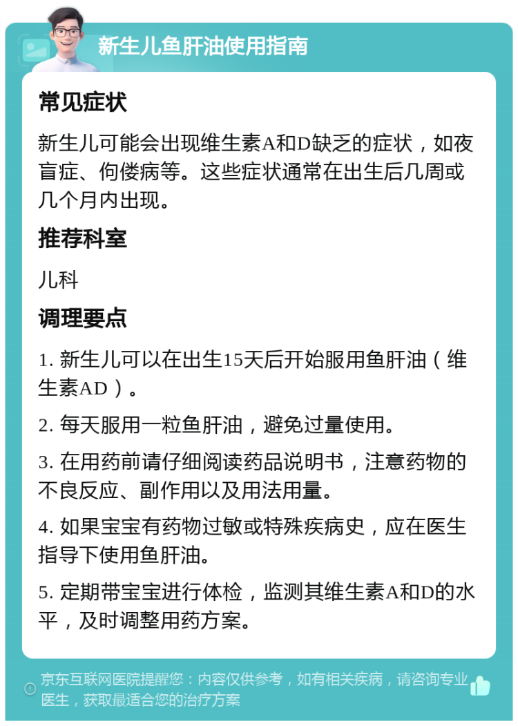 新生儿鱼肝油使用指南 常见症状 新生儿可能会出现维生素A和D缺乏的症状，如夜盲症、佝偻病等。这些症状通常在出生后几周或几个月内出现。 推荐科室 儿科 调理要点 1. 新生儿可以在出生15天后开始服用鱼肝油（维生素AD）。 2. 每天服用一粒鱼肝油，避免过量使用。 3. 在用药前请仔细阅读药品说明书，注意药物的不良反应、副作用以及用法用量。 4. 如果宝宝有药物过敏或特殊疾病史，应在医生指导下使用鱼肝油。 5. 定期带宝宝进行体检，监测其维生素A和D的水平，及时调整用药方案。