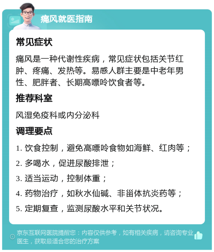 痛风就医指南 常见症状 痛风是一种代谢性疾病，常见症状包括关节红肿、疼痛、发热等。易感人群主要是中老年男性、肥胖者、长期高嘌呤饮食者等。 推荐科室 风湿免疫科或内分泌科 调理要点 1. 饮食控制，避免高嘌呤食物如海鲜、红肉等； 2. 多喝水，促进尿酸排泄； 3. 适当运动，控制体重； 4. 药物治疗，如秋水仙碱、非甾体抗炎药等； 5. 定期复查，监测尿酸水平和关节状况。