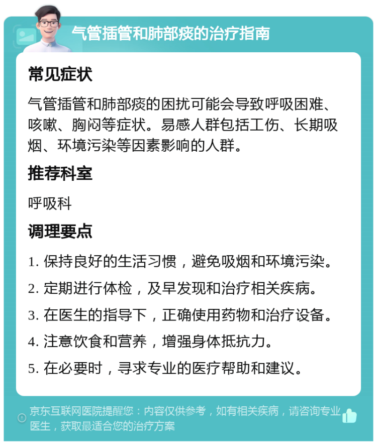 气管插管和肺部痰的治疗指南 常见症状 气管插管和肺部痰的困扰可能会导致呼吸困难、咳嗽、胸闷等症状。易感人群包括工伤、长期吸烟、环境污染等因素影响的人群。 推荐科室 呼吸科 调理要点 1. 保持良好的生活习惯，避免吸烟和环境污染。 2. 定期进行体检，及早发现和治疗相关疾病。 3. 在医生的指导下，正确使用药物和治疗设备。 4. 注意饮食和营养，增强身体抵抗力。 5. 在必要时，寻求专业的医疗帮助和建议。