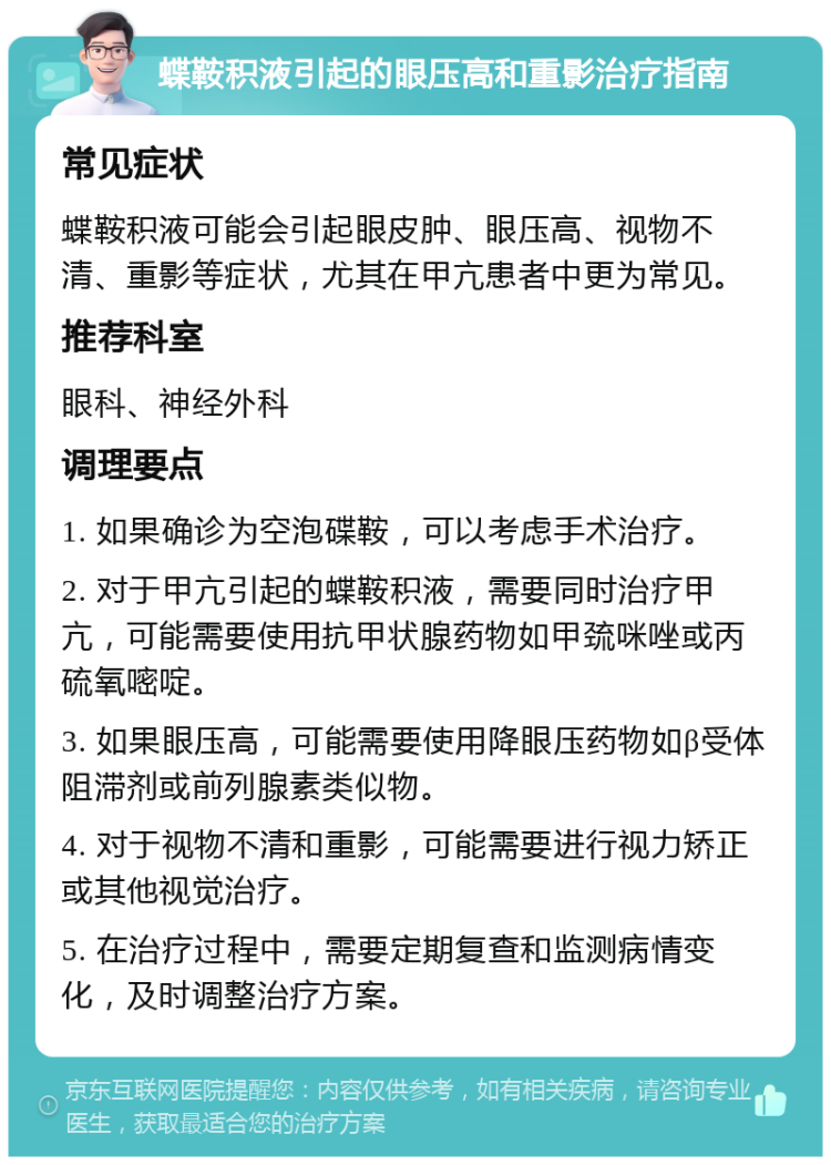 蝶鞍积液引起的眼压高和重影治疗指南 常见症状 蝶鞍积液可能会引起眼皮肿、眼压高、视物不清、重影等症状，尤其在甲亢患者中更为常见。 推荐科室 眼科、神经外科 调理要点 1. 如果确诊为空泡碟鞍，可以考虑手术治疗。 2. 对于甲亢引起的蝶鞍积液，需要同时治疗甲亢，可能需要使用抗甲状腺药物如甲巯咪唑或丙硫氧嘧啶。 3. 如果眼压高，可能需要使用降眼压药物如β受体阻滞剂或前列腺素类似物。 4. 对于视物不清和重影，可能需要进行视力矫正或其他视觉治疗。 5. 在治疗过程中，需要定期复查和监测病情变化，及时调整治疗方案。