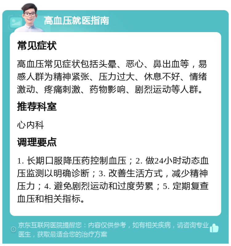 高血压就医指南 常见症状 高血压常见症状包括头晕、恶心、鼻出血等，易感人群为精神紧张、压力过大、休息不好、情绪激动、疼痛刺激、药物影响、剧烈运动等人群。 推荐科室 心内科 调理要点 1. 长期口服降压药控制血压；2. 做24小时动态血压监测以明确诊断；3. 改善生活方式，减少精神压力；4. 避免剧烈运动和过度劳累；5. 定期复查血压和相关指标。