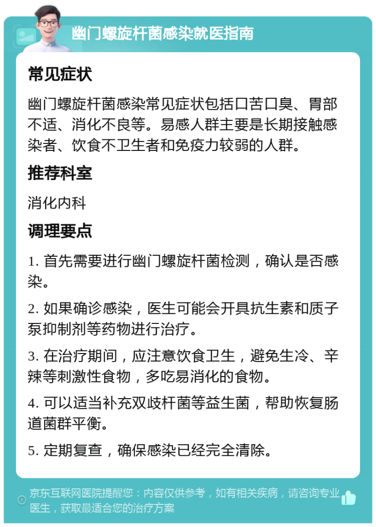 幽门螺旋杆菌感染就医指南 常见症状 幽门螺旋杆菌感染常见症状包括口苦口臭、胃部不适、消化不良等。易感人群主要是长期接触感染者、饮食不卫生者和免疫力较弱的人群。 推荐科室 消化内科 调理要点 1. 首先需要进行幽门螺旋杆菌检测，确认是否感染。 2. 如果确诊感染，医生可能会开具抗生素和质子泵抑制剂等药物进行治疗。 3. 在治疗期间，应注意饮食卫生，避免生冷、辛辣等刺激性食物，多吃易消化的食物。 4. 可以适当补充双歧杆菌等益生菌，帮助恢复肠道菌群平衡。 5. 定期复查，确保感染已经完全清除。