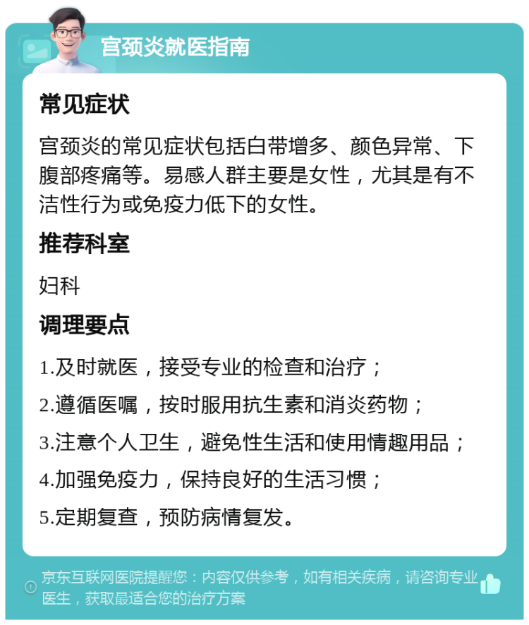 宫颈炎就医指南 常见症状 宫颈炎的常见症状包括白带增多、颜色异常、下腹部疼痛等。易感人群主要是女性，尤其是有不洁性行为或免疫力低下的女性。 推荐科室 妇科 调理要点 1.及时就医，接受专业的检查和治疗； 2.遵循医嘱，按时服用抗生素和消炎药物； 3.注意个人卫生，避免性生活和使用情趣用品； 4.加强免疫力，保持良好的生活习惯； 5.定期复查，预防病情复发。