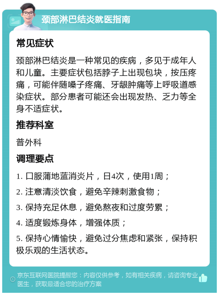 颈部淋巴结炎就医指南 常见症状 颈部淋巴结炎是一种常见的疾病，多见于成年人和儿童。主要症状包括脖子上出现包块，按压疼痛，可能伴随嗓子疼痛、牙龈肿痛等上呼吸道感染症状。部分患者可能还会出现发热、乏力等全身不适症状。 推荐科室 普外科 调理要点 1. 口服蒲地蓝消炎片，日4次，使用1周； 2. 注意清淡饮食，避免辛辣刺激食物； 3. 保持充足休息，避免熬夜和过度劳累； 4. 适度锻炼身体，增强体质； 5. 保持心情愉快，避免过分焦虑和紧张，保持积极乐观的生活状态。