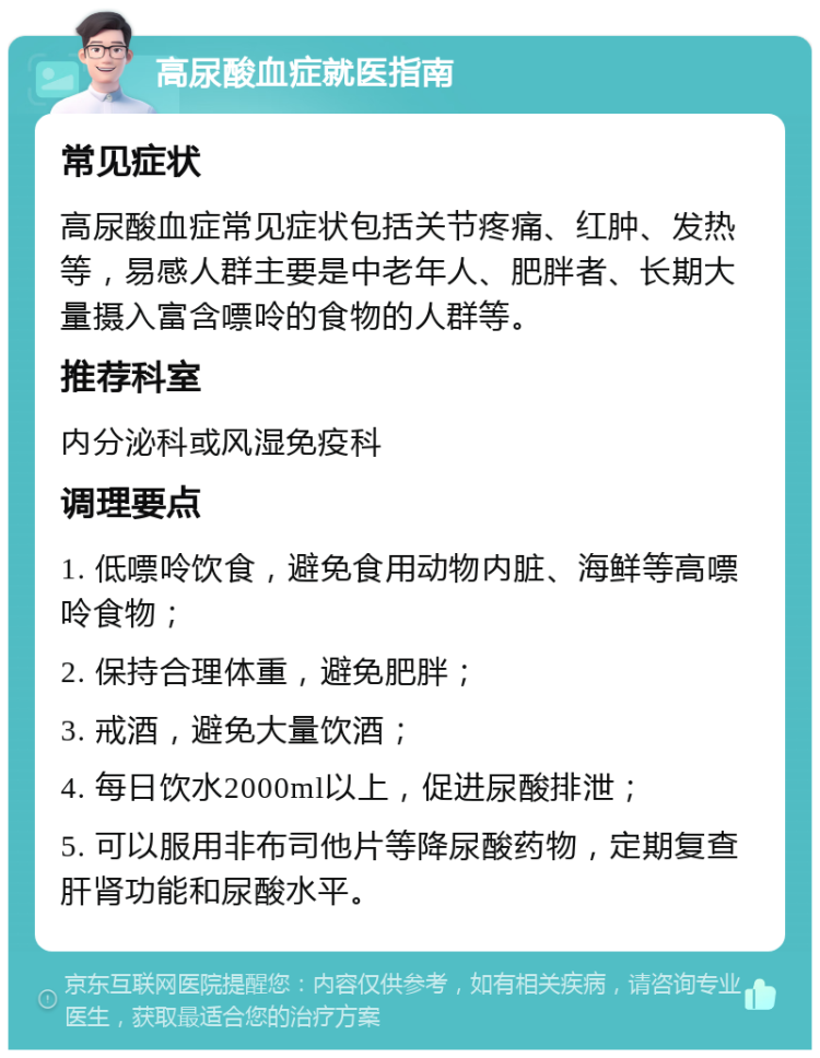 高尿酸血症就医指南 常见症状 高尿酸血症常见症状包括关节疼痛、红肿、发热等，易感人群主要是中老年人、肥胖者、长期大量摄入富含嘌呤的食物的人群等。 推荐科室 内分泌科或风湿免疫科 调理要点 1. 低嘌呤饮食，避免食用动物内脏、海鲜等高嘌呤食物； 2. 保持合理体重，避免肥胖； 3. 戒酒，避免大量饮酒； 4. 每日饮水2000ml以上，促进尿酸排泄； 5. 可以服用非布司他片等降尿酸药物，定期复查肝肾功能和尿酸水平。