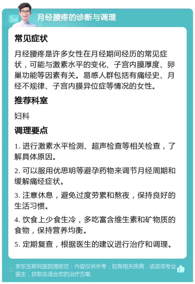 月经腰疼的诊断与调理 常见症状 月经腰疼是许多女性在月经期间经历的常见症状，可能与激素水平的变化、子宫内膜厚度、卵巢功能等因素有关。易感人群包括有痛经史、月经不规律、子宫内膜异位症等情况的女性。 推荐科室 妇科 调理要点 1. 进行激素水平检测、超声检查等相关检查，了解具体原因。 2. 可以服用优思明等避孕药物来调节月经周期和缓解痛经症状。 3. 注意休息，避免过度劳累和熬夜，保持良好的生活习惯。 4. 饮食上少食生冷，多吃富含维生素和矿物质的食物，保持营养均衡。 5. 定期复查，根据医生的建议进行治疗和调理。