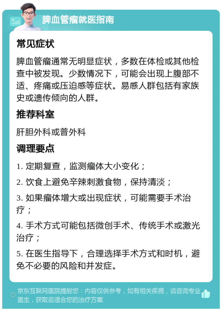 脾血管瘤就医指南 常见症状 脾血管瘤通常无明显症状，多数在体检或其他检查中被发现。少数情况下，可能会出现上腹部不适、疼痛或压迫感等症状。易感人群包括有家族史或遗传倾向的人群。 推荐科室 肝胆外科或普外科 调理要点 1. 定期复查，监测瘤体大小变化； 2. 饮食上避免辛辣刺激食物，保持清淡； 3. 如果瘤体增大或出现症状，可能需要手术治疗； 4. 手术方式可能包括微创手术、传统手术或激光治疗； 5. 在医生指导下，合理选择手术方式和时机，避免不必要的风险和并发症。