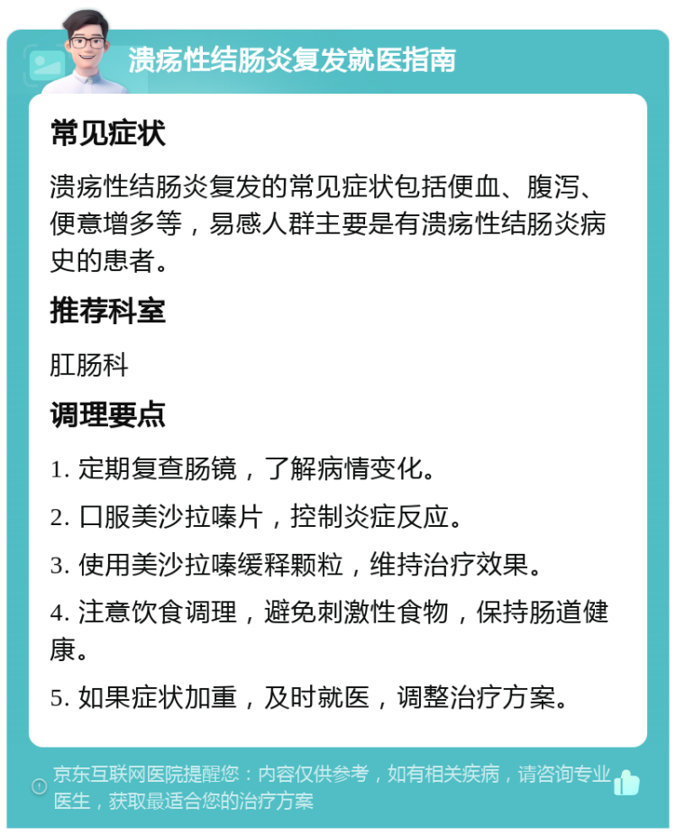 溃疡性结肠炎复发就医指南 常见症状 溃疡性结肠炎复发的常见症状包括便血、腹泻、便意增多等，易感人群主要是有溃疡性结肠炎病史的患者。 推荐科室 肛肠科 调理要点 1. 定期复查肠镜，了解病情变化。 2. 口服美沙拉嗪片，控制炎症反应。 3. 使用美沙拉嗪缓释颗粒，维持治疗效果。 4. 注意饮食调理，避免刺激性食物，保持肠道健康。 5. 如果症状加重，及时就医，调整治疗方案。