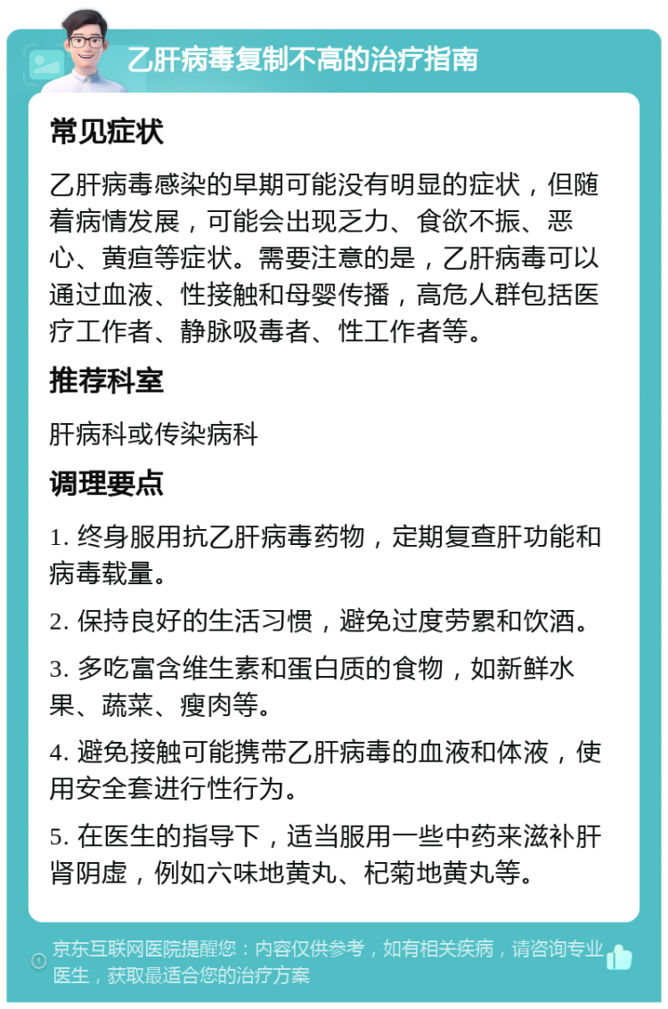 乙肝病毒复制不高的治疗指南 常见症状 乙肝病毒感染的早期可能没有明显的症状，但随着病情发展，可能会出现乏力、食欲不振、恶心、黄疸等症状。需要注意的是，乙肝病毒可以通过血液、性接触和母婴传播，高危人群包括医疗工作者、静脉吸毒者、性工作者等。 推荐科室 肝病科或传染病科 调理要点 1. 终身服用抗乙肝病毒药物，定期复查肝功能和病毒载量。 2. 保持良好的生活习惯，避免过度劳累和饮酒。 3. 多吃富含维生素和蛋白质的食物，如新鲜水果、蔬菜、瘦肉等。 4. 避免接触可能携带乙肝病毒的血液和体液，使用安全套进行性行为。 5. 在医生的指导下，适当服用一些中药来滋补肝肾阴虚，例如六味地黄丸、杞菊地黄丸等。