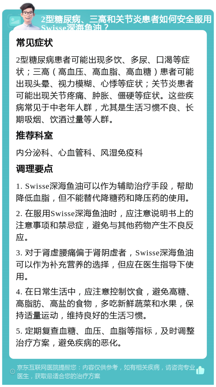 2型糖尿病、三高和关节炎患者如何安全服用Swisse深海鱼油？ 常见症状 2型糖尿病患者可能出现多饮、多尿、口渴等症状；三高（高血压、高血脂、高血糖）患者可能出现头晕、视力模糊、心悸等症状；关节炎患者可能出现关节疼痛、肿胀、僵硬等症状。这些疾病常见于中老年人群，尤其是生活习惯不良、长期吸烟、饮酒过量等人群。 推荐科室 内分泌科、心血管科、风湿免疫科 调理要点 1. Swisse深海鱼油可以作为辅助治疗手段，帮助降低血脂，但不能替代降糖药和降压药的使用。 2. 在服用Swisse深海鱼油时，应注意说明书上的注意事项和禁忌症，避免与其他药物产生不良反应。 3. 对于肾虚腰痛偏于肾阴虚者，Swisse深海鱼油可以作为补充营养的选择，但应在医生指导下使用。 4. 在日常生活中，应注意控制饮食，避免高糖、高脂肪、高盐的食物，多吃新鲜蔬菜和水果，保持适量运动，维持良好的生活习惯。 5. 定期复查血糖、血压、血脂等指标，及时调整治疗方案，避免疾病的恶化。