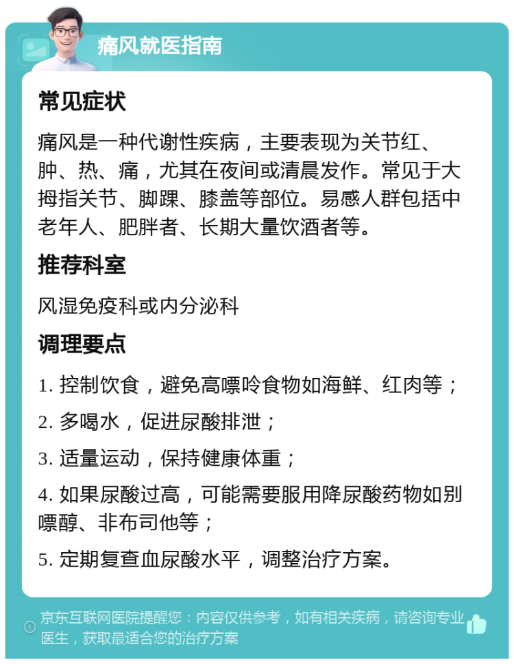 痛风就医指南 常见症状 痛风是一种代谢性疾病，主要表现为关节红、肿、热、痛，尤其在夜间或清晨发作。常见于大拇指关节、脚踝、膝盖等部位。易感人群包括中老年人、肥胖者、长期大量饮酒者等。 推荐科室 风湿免疫科或内分泌科 调理要点 1. 控制饮食，避免高嘌呤食物如海鲜、红肉等； 2. 多喝水，促进尿酸排泄； 3. 适量运动，保持健康体重； 4. 如果尿酸过高，可能需要服用降尿酸药物如别嘌醇、非布司他等； 5. 定期复查血尿酸水平，调整治疗方案。