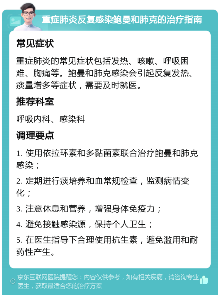 重症肺炎反复感染鲍曼和肺克的治疗指南 常见症状 重症肺炎的常见症状包括发热、咳嗽、呼吸困难、胸痛等。鲍曼和肺克感染会引起反复发热、痰量增多等症状，需要及时就医。 推荐科室 呼吸内科、感染科 调理要点 1. 使用依拉环素和多黏菌素联合治疗鲍曼和肺克感染； 2. 定期进行痰培养和血常规检查，监测病情变化； 3. 注意休息和营养，增强身体免疫力； 4. 避免接触感染源，保持个人卫生； 5. 在医生指导下合理使用抗生素，避免滥用和耐药性产生。