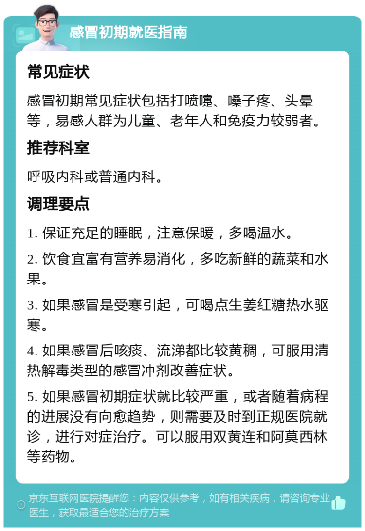 感冒初期就医指南 常见症状 感冒初期常见症状包括打喷嚏、嗓子疼、头晕等，易感人群为儿童、老年人和免疫力较弱者。 推荐科室 呼吸内科或普通内科。 调理要点 1. 保证充足的睡眠，注意保暖，多喝温水。 2. 饮食宜富有营养易消化，多吃新鲜的蔬菜和水果。 3. 如果感冒是受寒引起，可喝点生姜红糖热水驱寒。 4. 如果感冒后咳痰、流涕都比较黄稠，可服用清热解毒类型的感冒冲剂改善症状。 5. 如果感冒初期症状就比较严重，或者随着病程的进展没有向愈趋势，则需要及时到正规医院就诊，进行对症治疗。可以服用双黄连和阿莫西林等药物。