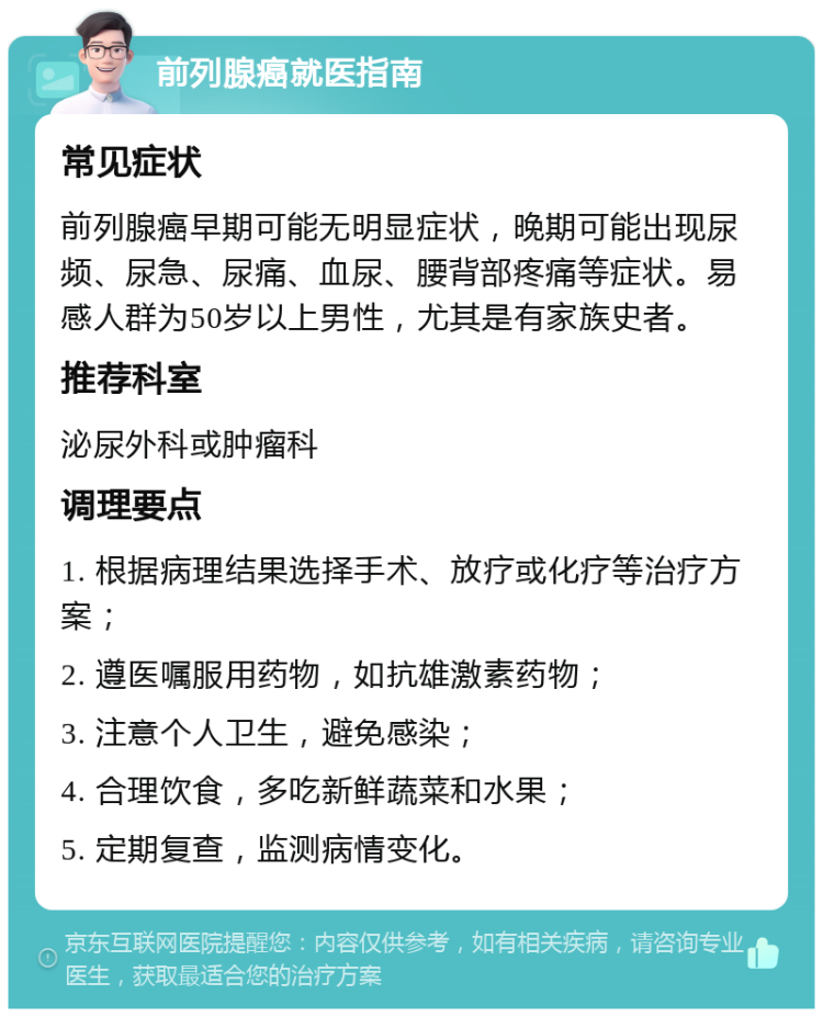 前列腺癌就医指南 常见症状 前列腺癌早期可能无明显症状，晚期可能出现尿频、尿急、尿痛、血尿、腰背部疼痛等症状。易感人群为50岁以上男性，尤其是有家族史者。 推荐科室 泌尿外科或肿瘤科 调理要点 1. 根据病理结果选择手术、放疗或化疗等治疗方案； 2. 遵医嘱服用药物，如抗雄激素药物； 3. 注意个人卫生，避免感染； 4. 合理饮食，多吃新鲜蔬菜和水果； 5. 定期复查，监测病情变化。