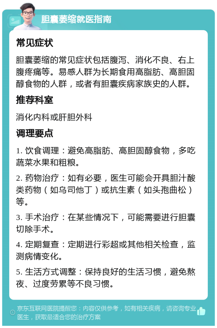 胆囊萎缩就医指南 常见症状 胆囊萎缩的常见症状包括腹泻、消化不良、右上腹疼痛等。易感人群为长期食用高脂肪、高胆固醇食物的人群，或者有胆囊疾病家族史的人群。 推荐科室 消化内科或肝胆外科 调理要点 1. 饮食调理：避免高脂肪、高胆固醇食物，多吃蔬菜水果和粗粮。 2. 药物治疗：如有必要，医生可能会开具胆汁酸类药物（如乌司他丁）或抗生素（如头孢曲松）等。 3. 手术治疗：在某些情况下，可能需要进行胆囊切除手术。 4. 定期复查：定期进行彩超或其他相关检查，监测病情变化。 5. 生活方式调整：保持良好的生活习惯，避免熬夜、过度劳累等不良习惯。