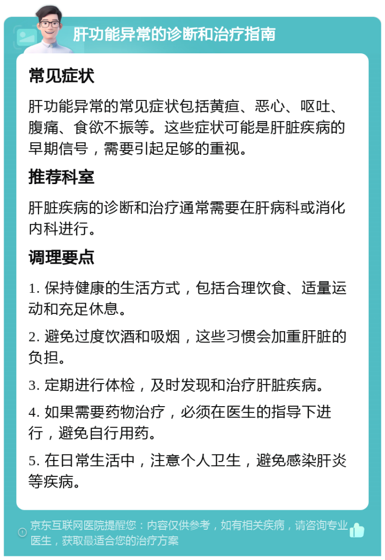 肝功能异常的诊断和治疗指南 常见症状 肝功能异常的常见症状包括黄疸、恶心、呕吐、腹痛、食欲不振等。这些症状可能是肝脏疾病的早期信号，需要引起足够的重视。 推荐科室 肝脏疾病的诊断和治疗通常需要在肝病科或消化内科进行。 调理要点 1. 保持健康的生活方式，包括合理饮食、适量运动和充足休息。 2. 避免过度饮酒和吸烟，这些习惯会加重肝脏的负担。 3. 定期进行体检，及时发现和治疗肝脏疾病。 4. 如果需要药物治疗，必须在医生的指导下进行，避免自行用药。 5. 在日常生活中，注意个人卫生，避免感染肝炎等疾病。