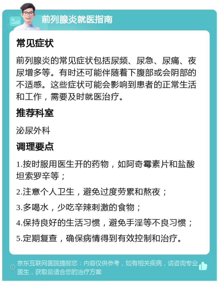 前列腺炎就医指南 常见症状 前列腺炎的常见症状包括尿频、尿急、尿痛、夜尿增多等。有时还可能伴随着下腹部或会阴部的不适感。这些症状可能会影响到患者的正常生活和工作，需要及时就医治疗。 推荐科室 泌尿外科 调理要点 1.按时服用医生开的药物，如阿奇霉素片和盐酸坦索罗辛等； 2.注意个人卫生，避免过度劳累和熬夜； 3.多喝水，少吃辛辣刺激的食物； 4.保持良好的生活习惯，避免手淫等不良习惯； 5.定期复查，确保病情得到有效控制和治疗。