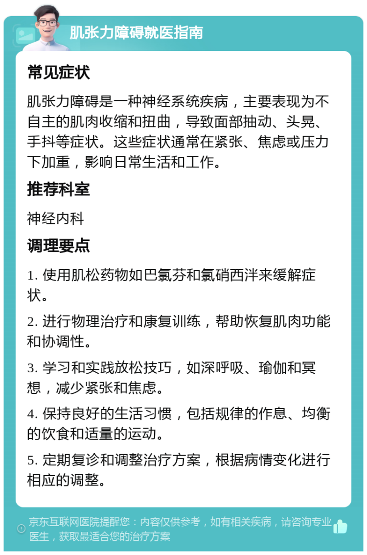 肌张力障碍就医指南 常见症状 肌张力障碍是一种神经系统疾病，主要表现为不自主的肌肉收缩和扭曲，导致面部抽动、头晃、手抖等症状。这些症状通常在紧张、焦虑或压力下加重，影响日常生活和工作。 推荐科室 神经内科 调理要点 1. 使用肌松药物如巴氯芬和氯硝西泮来缓解症状。 2. 进行物理治疗和康复训练，帮助恢复肌肉功能和协调性。 3. 学习和实践放松技巧，如深呼吸、瑜伽和冥想，减少紧张和焦虑。 4. 保持良好的生活习惯，包括规律的作息、均衡的饮食和适量的运动。 5. 定期复诊和调整治疗方案，根据病情变化进行相应的调整。