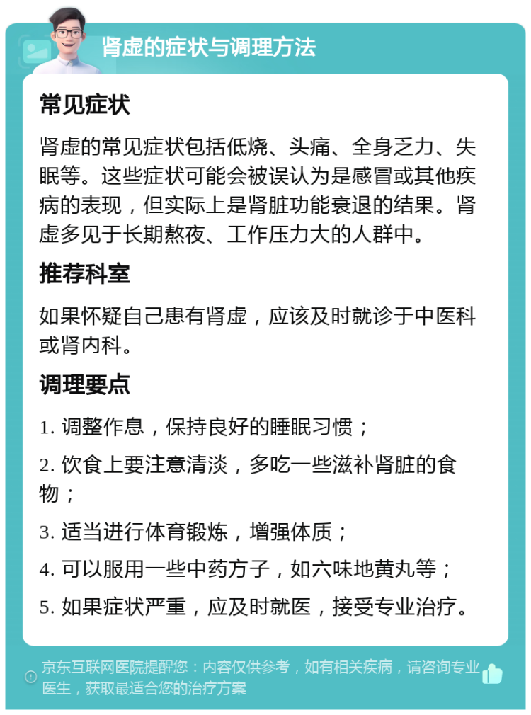 肾虚的症状与调理方法 常见症状 肾虚的常见症状包括低烧、头痛、全身乏力、失眠等。这些症状可能会被误认为是感冒或其他疾病的表现，但实际上是肾脏功能衰退的结果。肾虚多见于长期熬夜、工作压力大的人群中。 推荐科室 如果怀疑自己患有肾虚，应该及时就诊于中医科或肾内科。 调理要点 1. 调整作息，保持良好的睡眠习惯； 2. 饮食上要注意清淡，多吃一些滋补肾脏的食物； 3. 适当进行体育锻炼，增强体质； 4. 可以服用一些中药方子，如六味地黄丸等； 5. 如果症状严重，应及时就医，接受专业治疗。