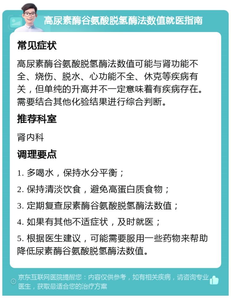 高尿素酶谷氨酸脱氢酶法数值就医指南 常见症状 高尿素酶谷氨酸脱氢酶法数值可能与肾功能不全、烧伤、脱水、心功能不全、休克等疾病有关，但单纯的升高并不一定意味着有疾病存在。需要结合其他化验结果进行综合判断。 推荐科室 肾内科 调理要点 1. 多喝水，保持水分平衡； 2. 保持清淡饮食，避免高蛋白质食物； 3. 定期复查尿素酶谷氨酸脱氢酶法数值； 4. 如果有其他不适症状，及时就医； 5. 根据医生建议，可能需要服用一些药物来帮助降低尿素酶谷氨酸脱氢酶法数值。