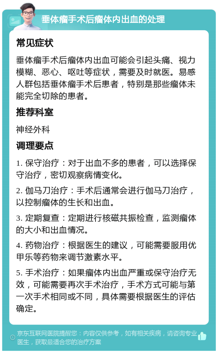 垂体瘤手术后瘤体内出血的处理 常见症状 垂体瘤手术后瘤体内出血可能会引起头痛、视力模糊、恶心、呕吐等症状，需要及时就医。易感人群包括垂体瘤手术后患者，特别是那些瘤体未能完全切除的患者。 推荐科室 神经外科 调理要点 1. 保守治疗：对于出血不多的患者，可以选择保守治疗，密切观察病情变化。 2. 伽马刀治疗：手术后通常会进行伽马刀治疗，以控制瘤体的生长和出血。 3. 定期复查：定期进行核磁共振检查，监测瘤体的大小和出血情况。 4. 药物治疗：根据医生的建议，可能需要服用优甲乐等药物来调节激素水平。 5. 手术治疗：如果瘤体内出血严重或保守治疗无效，可能需要再次手术治疗，手术方式可能与第一次手术相同或不同，具体需要根据医生的评估确定。