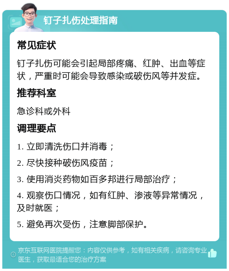 钉子扎伤处理指南 常见症状 钉子扎伤可能会引起局部疼痛、红肿、出血等症状，严重时可能会导致感染或破伤风等并发症。 推荐科室 急诊科或外科 调理要点 1. 立即清洗伤口并消毒； 2. 尽快接种破伤风疫苗； 3. 使用消炎药物如百多邦进行局部治疗； 4. 观察伤口情况，如有红肿、渗液等异常情况，及时就医； 5. 避免再次受伤，注意脚部保护。