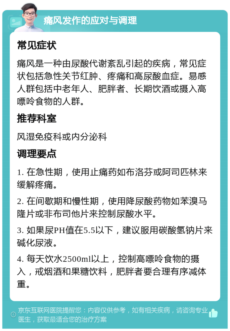 痛风发作的应对与调理 常见症状 痛风是一种由尿酸代谢紊乱引起的疾病，常见症状包括急性关节红肿、疼痛和高尿酸血症。易感人群包括中老年人、肥胖者、长期饮酒或摄入高嘌呤食物的人群。 推荐科室 风湿免疫科或内分泌科 调理要点 1. 在急性期，使用止痛药如布洛芬或阿司匹林来缓解疼痛。 2. 在间歇期和慢性期，使用降尿酸药物如苯溴马隆片或非布司他片来控制尿酸水平。 3. 如果尿PH值在5.5以下，建议服用碳酸氢钠片来碱化尿液。 4. 每天饮水2500ml以上，控制高嘌呤食物的摄入，戒烟酒和果糖饮料，肥胖者要合理有序减体重。