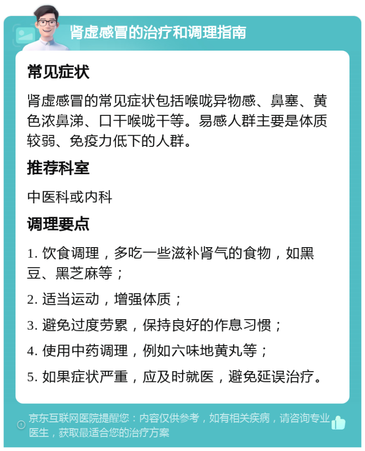 肾虚感冒的治疗和调理指南 常见症状 肾虚感冒的常见症状包括喉咙异物感、鼻塞、黄色浓鼻涕、口干喉咙干等。易感人群主要是体质较弱、免疫力低下的人群。 推荐科室 中医科或内科 调理要点 1. 饮食调理，多吃一些滋补肾气的食物，如黑豆、黑芝麻等； 2. 适当运动，增强体质； 3. 避免过度劳累，保持良好的作息习惯； 4. 使用中药调理，例如六味地黄丸等； 5. 如果症状严重，应及时就医，避免延误治疗。