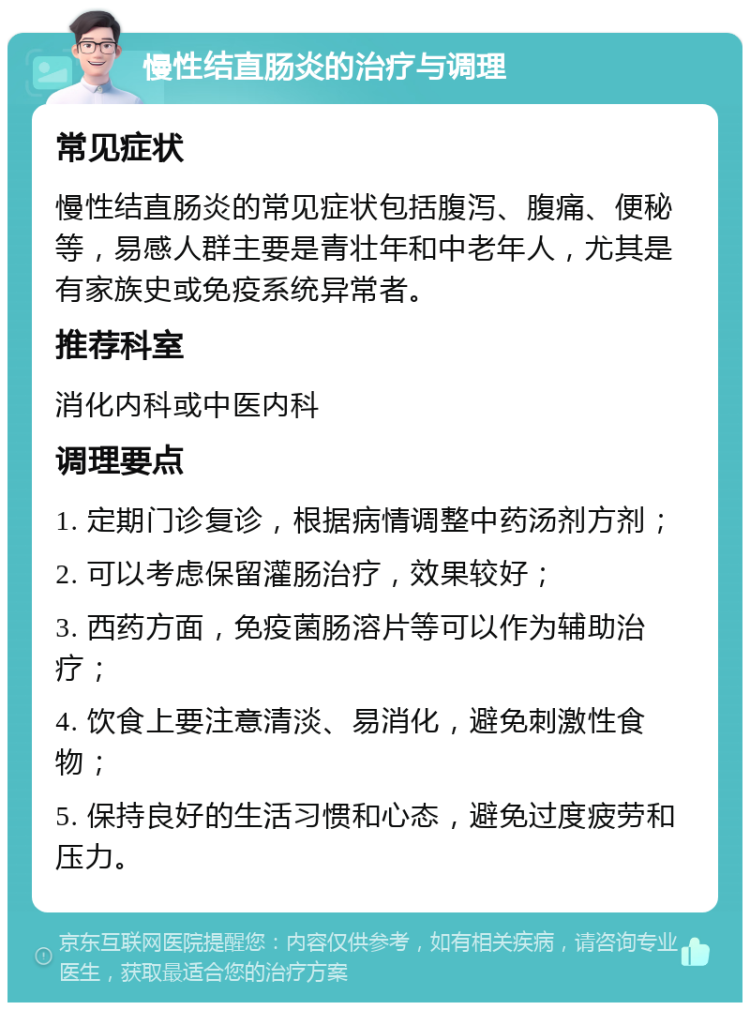 慢性结直肠炎的治疗与调理 常见症状 慢性结直肠炎的常见症状包括腹泻、腹痛、便秘等，易感人群主要是青壮年和中老年人，尤其是有家族史或免疫系统异常者。 推荐科室 消化内科或中医内科 调理要点 1. 定期门诊复诊，根据病情调整中药汤剂方剂； 2. 可以考虑保留灌肠治疗，效果较好； 3. 西药方面，免疫菌肠溶片等可以作为辅助治疗； 4. 饮食上要注意清淡、易消化，避免刺激性食物； 5. 保持良好的生活习惯和心态，避免过度疲劳和压力。