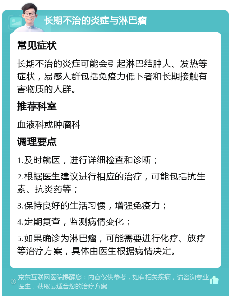 长期不治的炎症与淋巴瘤 常见症状 长期不治的炎症可能会引起淋巴结肿大、发热等症状，易感人群包括免疫力低下者和长期接触有害物质的人群。 推荐科室 血液科或肿瘤科 调理要点 1.及时就医，进行详细检查和诊断； 2.根据医生建议进行相应的治疗，可能包括抗生素、抗炎药等； 3.保持良好的生活习惯，增强免疫力； 4.定期复查，监测病情变化； 5.如果确诊为淋巴瘤，可能需要进行化疗、放疗等治疗方案，具体由医生根据病情决定。