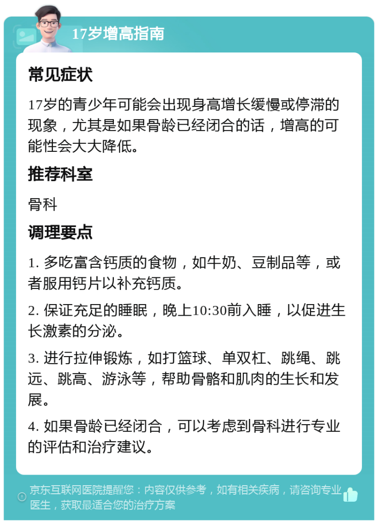 17岁增高指南 常见症状 17岁的青少年可能会出现身高增长缓慢或停滞的现象，尤其是如果骨龄已经闭合的话，增高的可能性会大大降低。 推荐科室 骨科 调理要点 1. 多吃富含钙质的食物，如牛奶、豆制品等，或者服用钙片以补充钙质。 2. 保证充足的睡眠，晚上10:30前入睡，以促进生长激素的分泌。 3. 进行拉伸锻炼，如打篮球、单双杠、跳绳、跳远、跳高、游泳等，帮助骨骼和肌肉的生长和发展。 4. 如果骨龄已经闭合，可以考虑到骨科进行专业的评估和治疗建议。