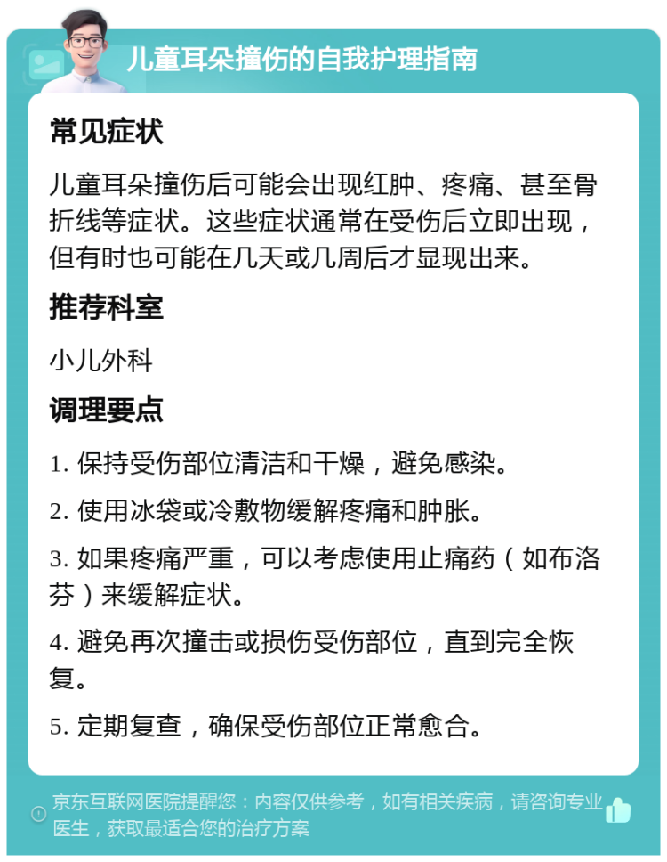 儿童耳朵撞伤的自我护理指南 常见症状 儿童耳朵撞伤后可能会出现红肿、疼痛、甚至骨折线等症状。这些症状通常在受伤后立即出现，但有时也可能在几天或几周后才显现出来。 推荐科室 小儿外科 调理要点 1. 保持受伤部位清洁和干燥，避免感染。 2. 使用冰袋或冷敷物缓解疼痛和肿胀。 3. 如果疼痛严重，可以考虑使用止痛药（如布洛芬）来缓解症状。 4. 避免再次撞击或损伤受伤部位，直到完全恢复。 5. 定期复查，确保受伤部位正常愈合。