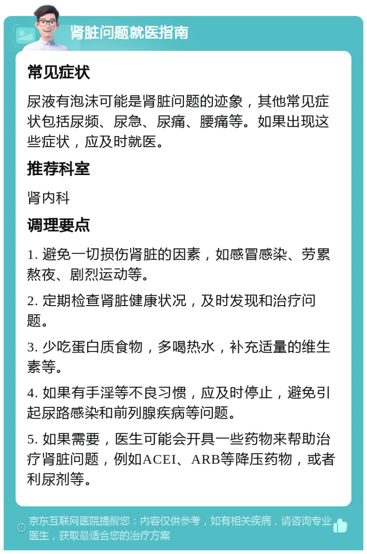 肾脏问题就医指南 常见症状 尿液有泡沫可能是肾脏问题的迹象，其他常见症状包括尿频、尿急、尿痛、腰痛等。如果出现这些症状，应及时就医。 推荐科室 肾内科 调理要点 1. 避免一切损伤肾脏的因素，如感冒感染、劳累熬夜、剧烈运动等。 2. 定期检查肾脏健康状况，及时发现和治疗问题。 3. 少吃蛋白质食物，多喝热水，补充适量的维生素等。 4. 如果有手淫等不良习惯，应及时停止，避免引起尿路感染和前列腺疾病等问题。 5. 如果需要，医生可能会开具一些药物来帮助治疗肾脏问题，例如ACEI、ARB等降压药物，或者利尿剂等。