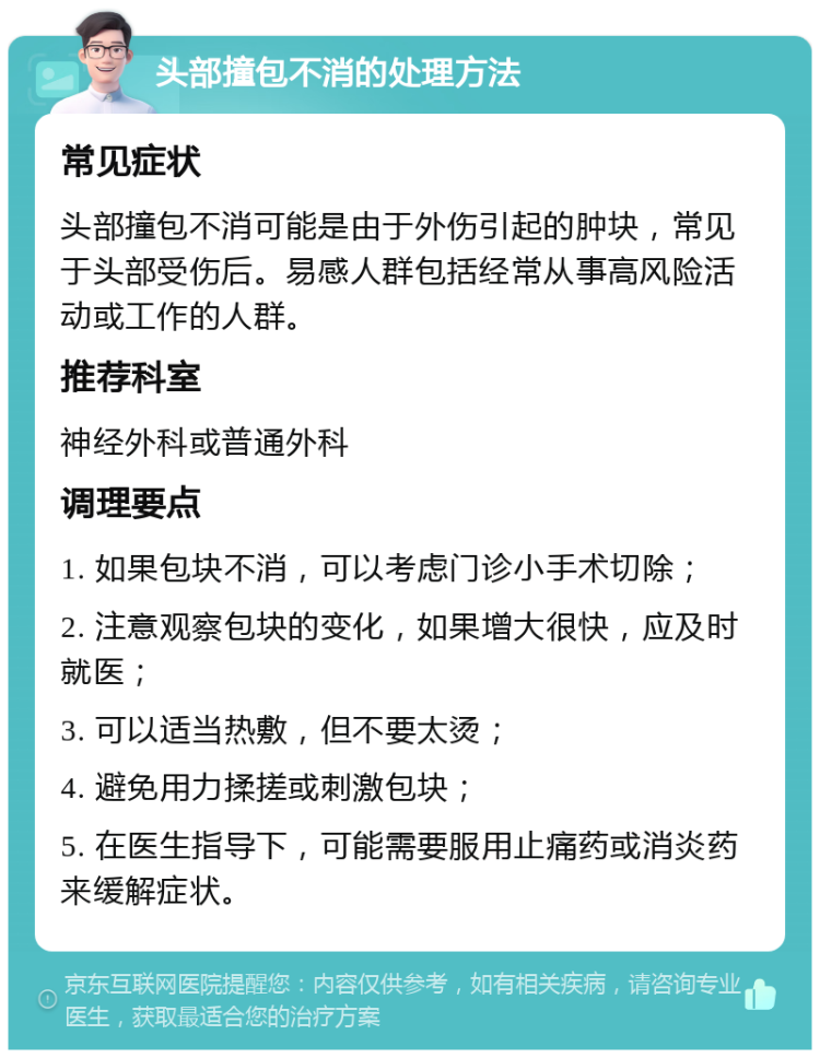 头部撞包不消的处理方法 常见症状 头部撞包不消可能是由于外伤引起的肿块，常见于头部受伤后。易感人群包括经常从事高风险活动或工作的人群。 推荐科室 神经外科或普通外科 调理要点 1. 如果包块不消，可以考虑门诊小手术切除； 2. 注意观察包块的变化，如果增大很快，应及时就医； 3. 可以适当热敷，但不要太烫； 4. 避免用力揉搓或刺激包块； 5. 在医生指导下，可能需要服用止痛药或消炎药来缓解症状。