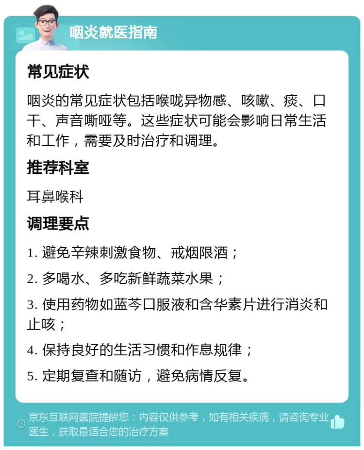 咽炎就医指南 常见症状 咽炎的常见症状包括喉咙异物感、咳嗽、痰、口干、声音嘶哑等。这些症状可能会影响日常生活和工作，需要及时治疗和调理。 推荐科室 耳鼻喉科 调理要点 1. 避免辛辣刺激食物、戒烟限酒； 2. 多喝水、多吃新鲜蔬菜水果； 3. 使用药物如蓝芩口服液和含华素片进行消炎和止咳； 4. 保持良好的生活习惯和作息规律； 5. 定期复查和随访，避免病情反复。