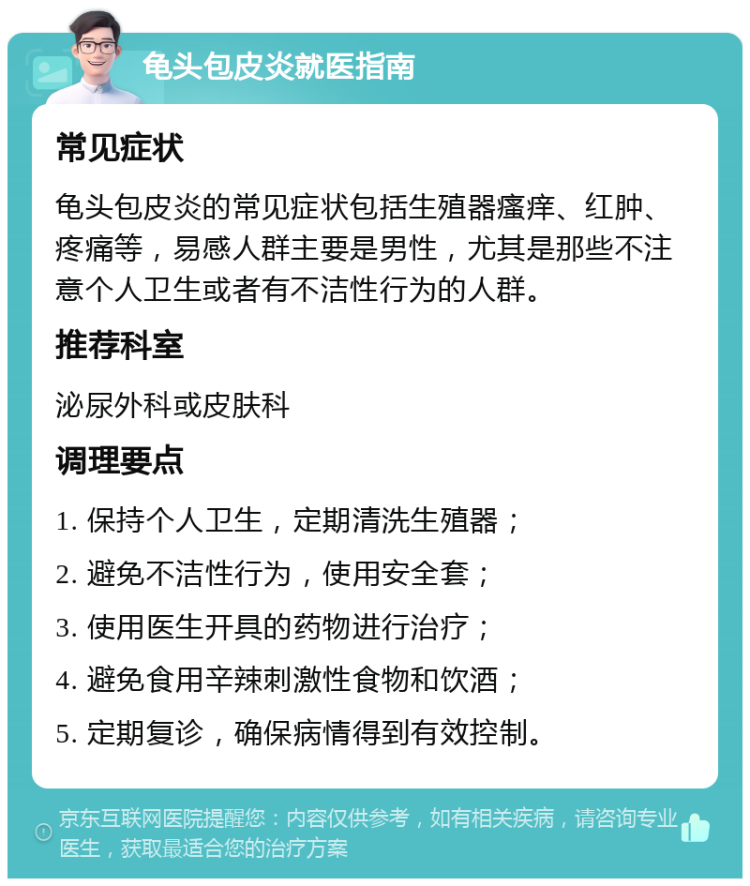 龟头包皮炎就医指南 常见症状 龟头包皮炎的常见症状包括生殖器瘙痒、红肿、疼痛等，易感人群主要是男性，尤其是那些不注意个人卫生或者有不洁性行为的人群。 推荐科室 泌尿外科或皮肤科 调理要点 1. 保持个人卫生，定期清洗生殖器； 2. 避免不洁性行为，使用安全套； 3. 使用医生开具的药物进行治疗； 4. 避免食用辛辣刺激性食物和饮酒； 5. 定期复诊，确保病情得到有效控制。