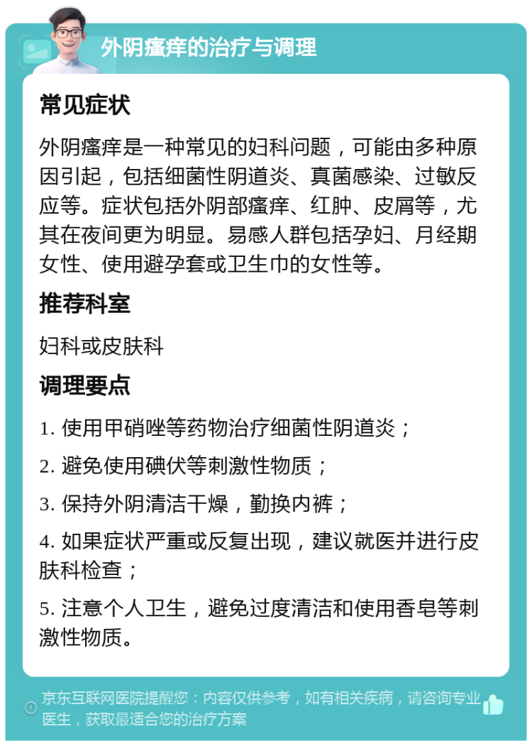 外阴瘙痒的治疗与调理 常见症状 外阴瘙痒是一种常见的妇科问题，可能由多种原因引起，包括细菌性阴道炎、真菌感染、过敏反应等。症状包括外阴部瘙痒、红肿、皮屑等，尤其在夜间更为明显。易感人群包括孕妇、月经期女性、使用避孕套或卫生巾的女性等。 推荐科室 妇科或皮肤科 调理要点 1. 使用甲硝唑等药物治疗细菌性阴道炎； 2. 避免使用碘伏等刺激性物质； 3. 保持外阴清洁干燥，勤换内裤； 4. 如果症状严重或反复出现，建议就医并进行皮肤科检查； 5. 注意个人卫生，避免过度清洁和使用香皂等刺激性物质。