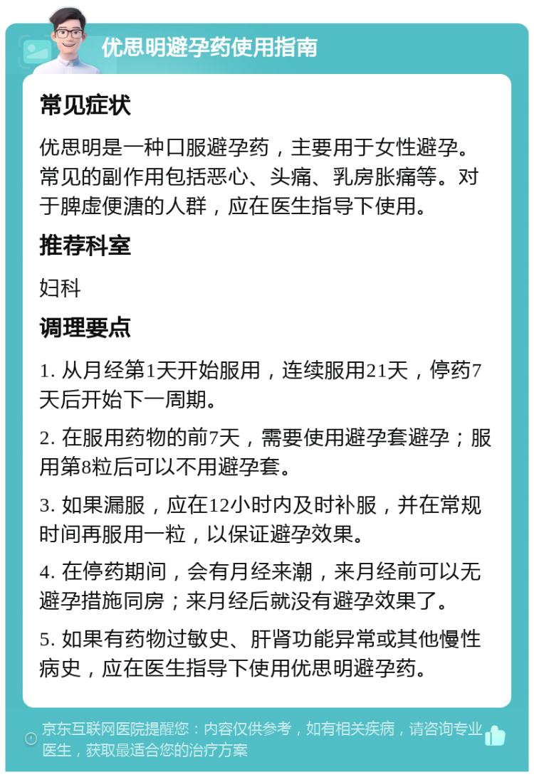 优思明避孕药使用指南 常见症状 优思明是一种口服避孕药，主要用于女性避孕。常见的副作用包括恶心、头痛、乳房胀痛等。对于脾虚便溏的人群，应在医生指导下使用。 推荐科室 妇科 调理要点 1. 从月经第1天开始服用，连续服用21天，停药7天后开始下一周期。 2. 在服用药物的前7天，需要使用避孕套避孕；服用第8粒后可以不用避孕套。 3. 如果漏服，应在12小时内及时补服，并在常规时间再服用一粒，以保证避孕效果。 4. 在停药期间，会有月经来潮，来月经前可以无避孕措施同房；来月经后就没有避孕效果了。 5. 如果有药物过敏史、肝肾功能异常或其他慢性病史，应在医生指导下使用优思明避孕药。