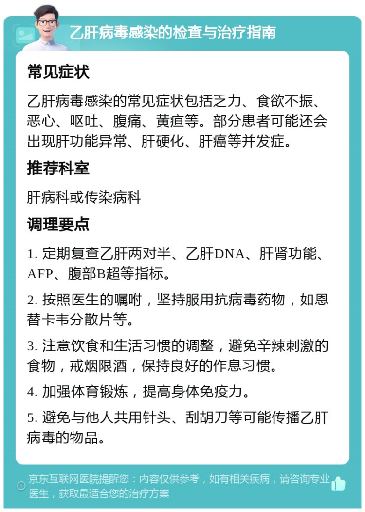 乙肝病毒感染的检查与治疗指南 常见症状 乙肝病毒感染的常见症状包括乏力、食欲不振、恶心、呕吐、腹痛、黄疸等。部分患者可能还会出现肝功能异常、肝硬化、肝癌等并发症。 推荐科室 肝病科或传染病科 调理要点 1. 定期复查乙肝两对半、乙肝DNA、肝肾功能、AFP、腹部B超等指标。 2. 按照医生的嘱咐，坚持服用抗病毒药物，如恩替卡韦分散片等。 3. 注意饮食和生活习惯的调整，避免辛辣刺激的食物，戒烟限酒，保持良好的作息习惯。 4. 加强体育锻炼，提高身体免疫力。 5. 避免与他人共用针头、刮胡刀等可能传播乙肝病毒的物品。