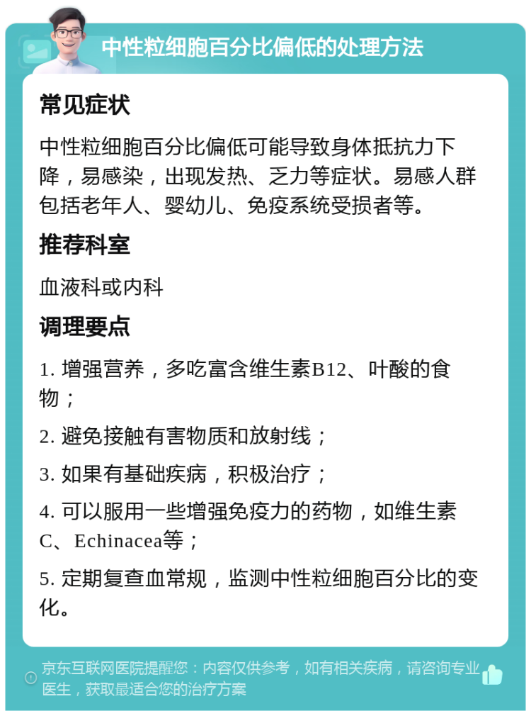 中性粒细胞百分比偏低的处理方法 常见症状 中性粒细胞百分比偏低可能导致身体抵抗力下降，易感染，出现发热、乏力等症状。易感人群包括老年人、婴幼儿、免疫系统受损者等。 推荐科室 血液科或内科 调理要点 1. 增强营养，多吃富含维生素B12、叶酸的食物； 2. 避免接触有害物质和放射线； 3. 如果有基础疾病，积极治疗； 4. 可以服用一些增强免疫力的药物，如维生素C、Echinacea等； 5. 定期复查血常规，监测中性粒细胞百分比的变化。