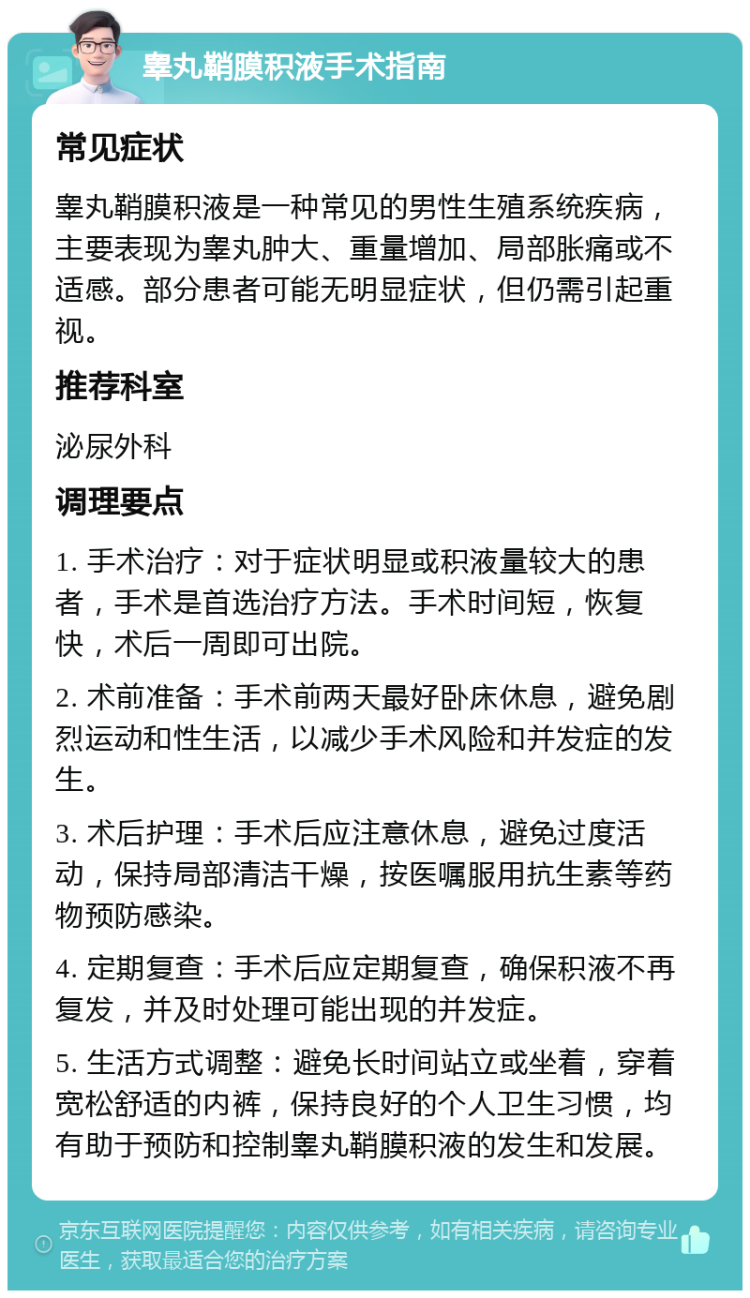 睾丸鞘膜积液手术指南 常见症状 睾丸鞘膜积液是一种常见的男性生殖系统疾病，主要表现为睾丸肿大、重量增加、局部胀痛或不适感。部分患者可能无明显症状，但仍需引起重视。 推荐科室 泌尿外科 调理要点 1. 手术治疗：对于症状明显或积液量较大的患者，手术是首选治疗方法。手术时间短，恢复快，术后一周即可出院。 2. 术前准备：手术前两天最好卧床休息，避免剧烈运动和性生活，以减少手术风险和并发症的发生。 3. 术后护理：手术后应注意休息，避免过度活动，保持局部清洁干燥，按医嘱服用抗生素等药物预防感染。 4. 定期复查：手术后应定期复查，确保积液不再复发，并及时处理可能出现的并发症。 5. 生活方式调整：避免长时间站立或坐着，穿着宽松舒适的内裤，保持良好的个人卫生习惯，均有助于预防和控制睾丸鞘膜积液的发生和发展。